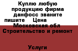 Куплю любую продукцию фирма данфосс званите пишите  › Цена ­ 590 000 - Московская обл. Строительство и ремонт » Услуги   